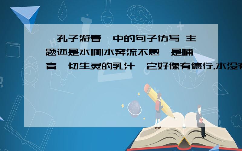 《孔子游春》中的句子仿写 主题还是水啊!水奔流不息,是哺育一切生灵的乳汁,它好像有德行.水没有一定的形状,或方或长,流必向下,和顺温柔,它好像有情义.水穿山石,凿石壁,从无惧色,它好像