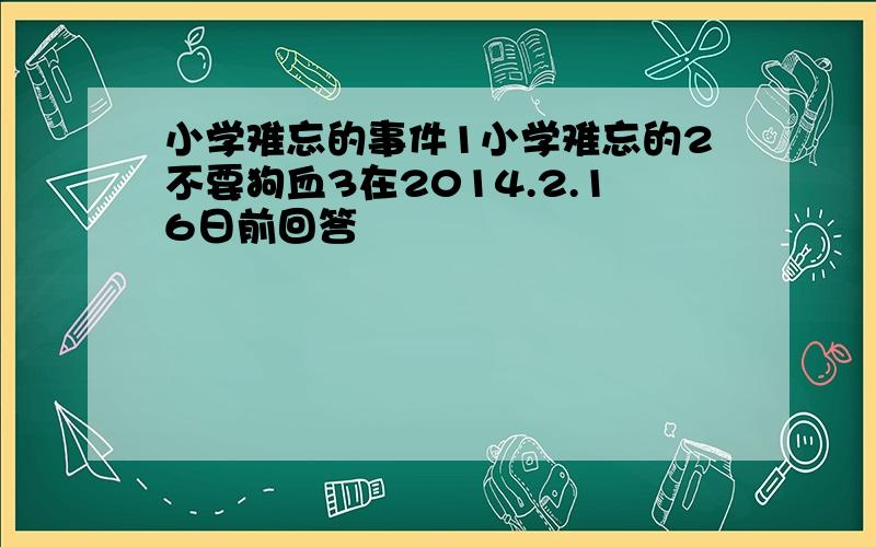 小学难忘的事件1小学难忘的2不要狗血3在2014.2.16日前回答