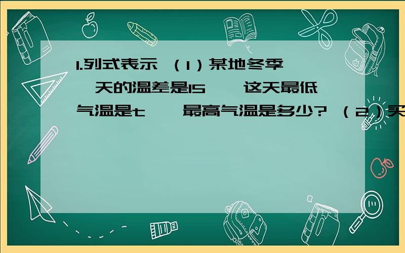 1.列式表示 （1）某地冬季一天的温差是15℃,这天最低气温是t℃,最高气温是多少? （2）买单价1.列式表示（1）某地冬季一天的温差是15℃,这天最低气温是t℃,最高气温是多少?（2）买单价c元