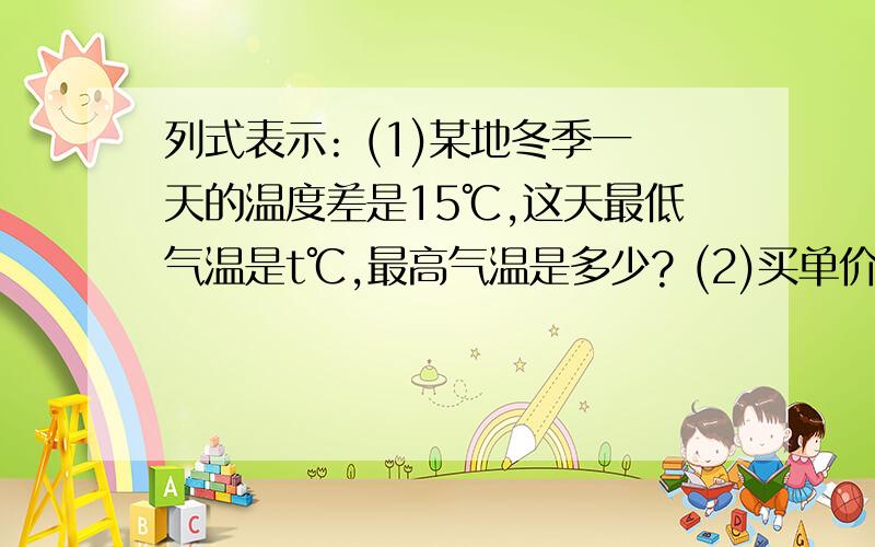 列式表示: (1)某地冬季一天的温度差是15℃,这天最低气温是t℃,最高气温是多少? (2)买单价列式表示:(1)某地冬季一天的温度差是15℃,这天最低气温是t℃,最高气温是多少?(2)买单价C元的商品n件