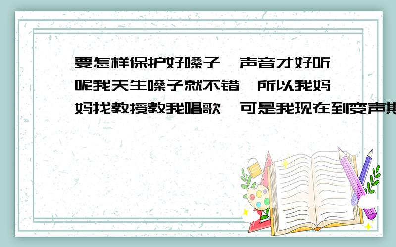 要怎样保护好嗓子,声音才好听呢我天生嗓子就不错,所以我妈妈找教授教我唱歌,可是我现在到变声期了,我发现我的声音变得不尖了,没有以前娇了,这是怎么回事?在变声期要怎样保护嗓子才是