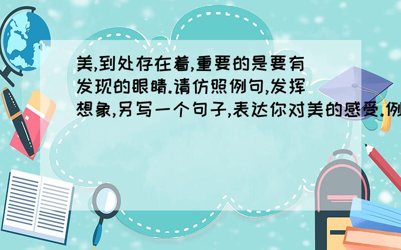 美,到处存在着,重要的是要有发现的眼睛.请仿照例句,发挥想象,另写一个句子,表达你对美的感受.例句（1）：老师说：“书声琅琅、专注凝神的课堂就是美,一种渴求知识的美.”例句（2）：