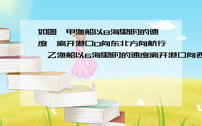 如图,甲渔船以8海里|时的速度,离开港口O向东北方向航行,乙渔船以6海里|时的速度离开港口向西北方向航行,他们同时出发,一个半小时后,甲、乙两渔船相距多少海里?