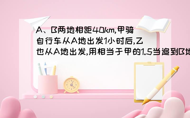 A、B两地相距40km,甲骑自行车从A地出发1小时后,乙也从A地出发,用相当于甲的1.5当追到B地时，求甲、乙两人的速度。我来帮他解答