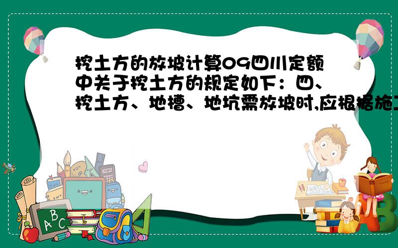 挖土方的放坡计算09四川定额中关于挖土方的规定如下：四、挖土方、地槽、地坑需放坡时,应根据施工组织设计规定放坡.如施工组织设计无规定且挖土深度超过或等于1.5m时,可按下表规定计