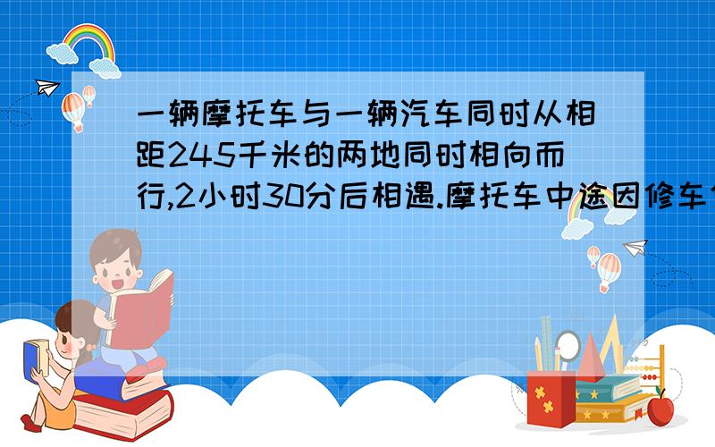 一辆摩托车与一辆汽车同时从相距245千米的两地同时相向而行,2小时30分后相遇.摩托车中途因修车停了1小时汽车加油停30分,以知摩托车每小时行60千米,问汽车每小时行几千米?3小时相遇