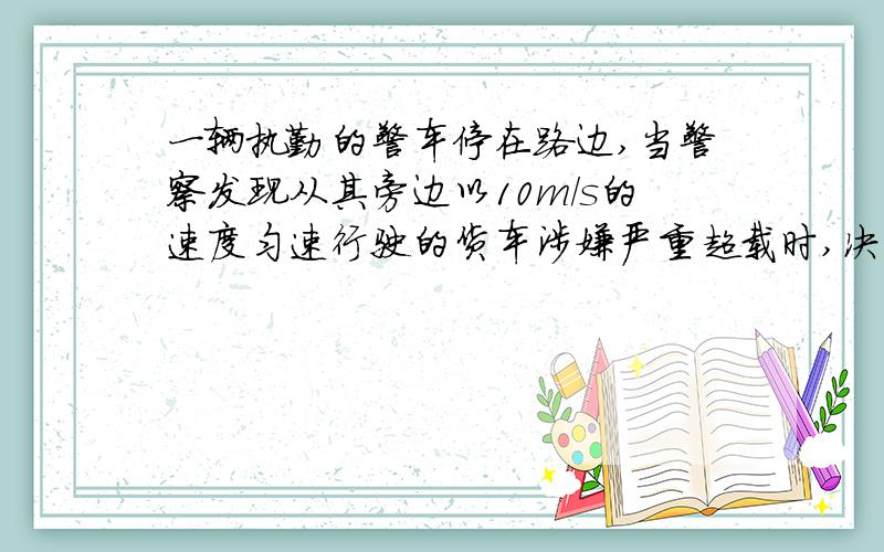 一辆执勤的警车停在路边,当警察发现从其旁边以10m/s的速度匀速行驶的货车涉嫌严重超载时,决定前去追赶,经过5s后警车发动起来,并以2m/s^2的加速度做匀加速运动,为了安全,警车的行驶速度不