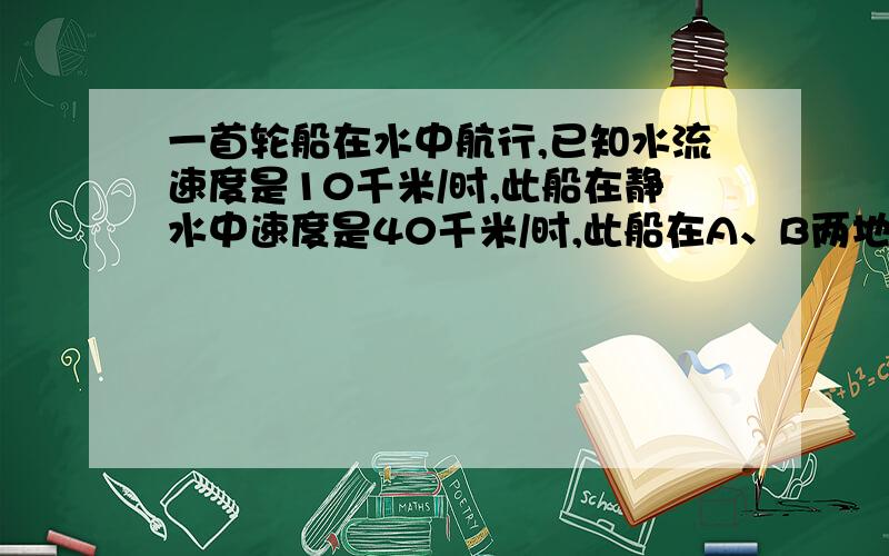 一首轮船在水中航行,已知水流速度是10千米/时,此船在静水中速度是40千米/时,此船在A、B两地间往返航行需要几小时?在这个问题中如果设所需时间为X小时,你还需补充什么条件,根据你的想法