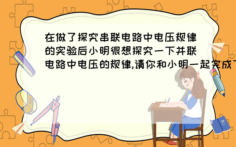 在做了探究串联电路中电压规律的实验后小明很想探究一下并联电路中电压的规律,请你和小明一起完成下列探究工作.提出的问题：＿＿＿＿＿＿＿＿＿＿＿＿＿＿＿.设计实验：如图为两个