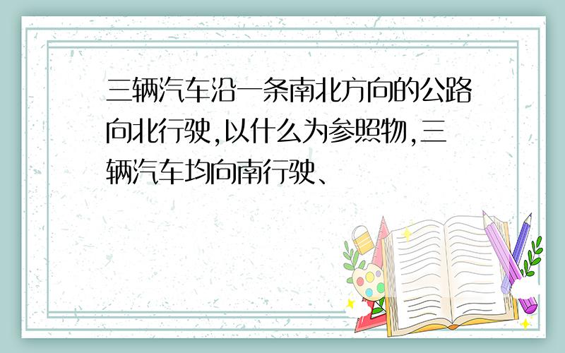 三辆汽车沿一条南北方向的公路向北行驶,以什么为参照物,三辆汽车均向南行驶、