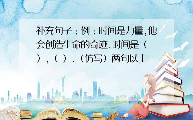 补充句子：例：时间是力量,他会创造生命的奇迹.时间是（ ）,（ ）.（仿写）两句以上