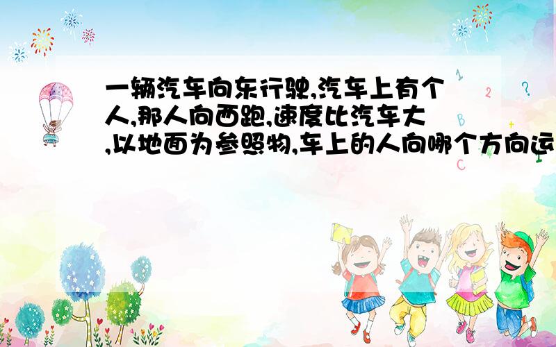 一辆汽车向东行驶,汽车上有个人,那人向西跑,速度比汽车大,以地面为参照物,车上的人向哪个方向运动?