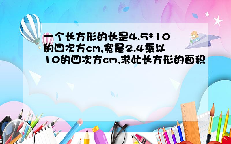 一个长方形的长是4.5*10的四次方cm,宽是2.4乘以10的四次方cm,求此长方形的面积