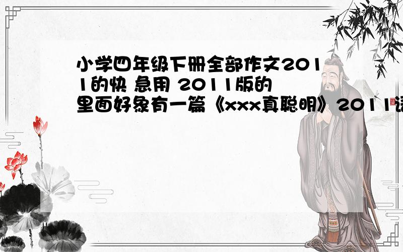 小学四年级下册全部作文2011的快 急用 2011版的 里面好象有一篇《xxx真聪明》2011语文