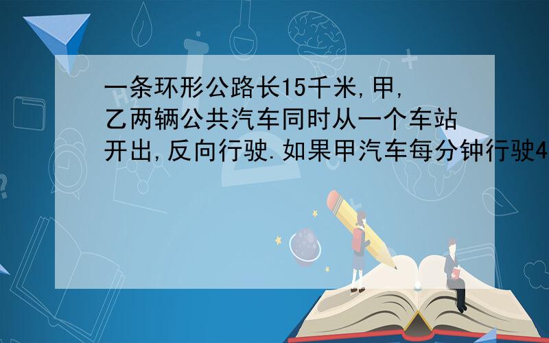 一条环形公路长15千米,甲,乙两辆公共汽车同时从一个车站开出,反向行驶.如果甲汽车每分钟行驶48一条环形公路长15千米,甲,乙两辆公共汽车同时从一个车站开出,反向行驶.如果甲汽车每分钟