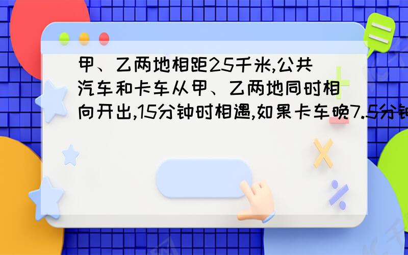 甲、乙两地相距25千米,公共汽车和卡车从甲、乙两地同时相向开出,15分钟时相遇,如果卡车晚7.5分钟出发,那么在卡车开出12分钟时相遇.求公共汽车和卡车的速度.（用二元一次方程解）