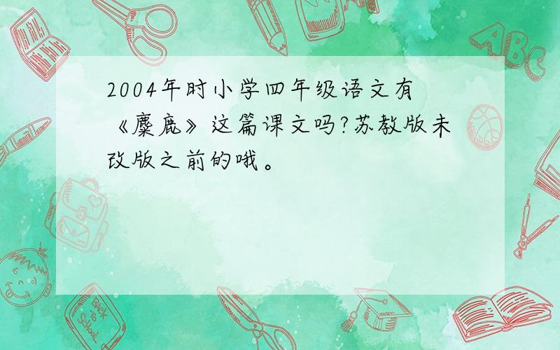 2004年时小学四年级语文有《麋鹿》这篇课文吗?苏教版未改版之前的哦。