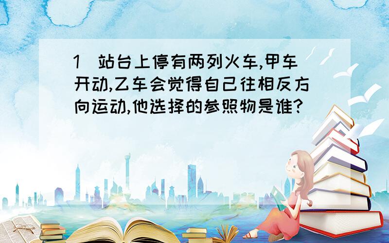 1）站台上停有两列火车,甲车开动,乙车会觉得自己往相反方向运动,他选择的参照物是谁?