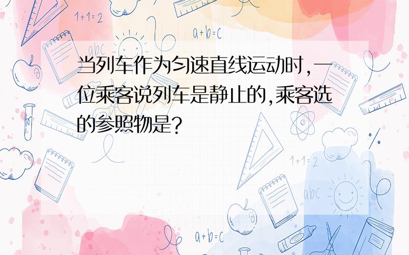 当列车作为匀速直线运动时,一位乘客说列车是静止的,乘客选的参照物是?