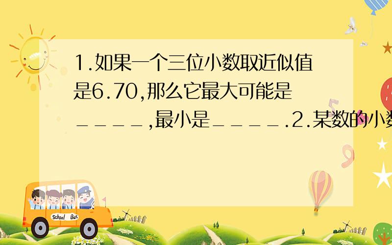 1.如果一个三位小数取近似值是6.70,那么它最大可能是____,最小是____.2.某数的小数点向右移动一位,比原数扩大27.9,原数是_____.