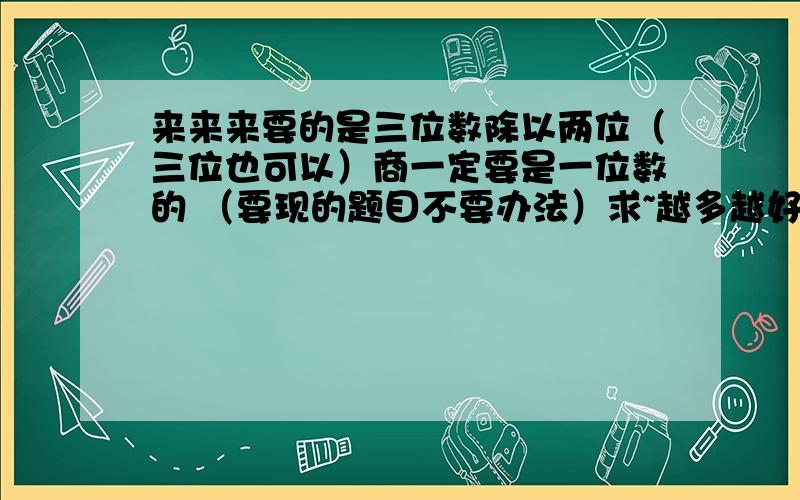 来来来要的是三位数除以两位（三位也可以）商一定要是一位数的 （要现的题目不要办法）求~越多越好 我侄子要作!注 一定要去算才能得出答案的 一眼就能看出来的就不必了 比如 126除以63