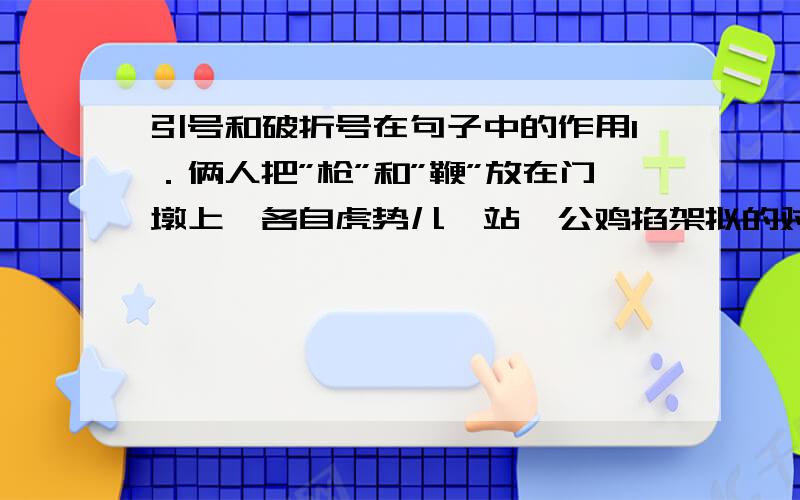 引号和破折号在句子中的作用1．俩人把”枪”和”鞭”放在门墩上,各自虎势儿一站,公鸡掐架拟的对（ ）起阵来．（ ）2．”凤辣子”就是王熙凤,她是古典文学中名著｛｛红楼梦｝｝中的人