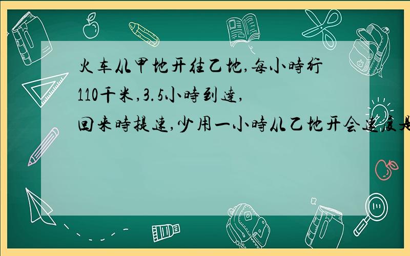 火车从甲地开往乙地,每小时行110千米,3.5小时到达,回来时提速,少用一小时从乙地开会速度是多少?