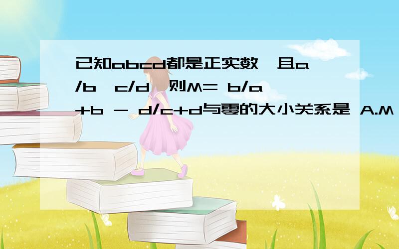 已知abcd都是正实数,且a/b>c/d,则M= b/a+b - d/c+d与零的大小关系是 A.M>0 B.M≥0 C.M