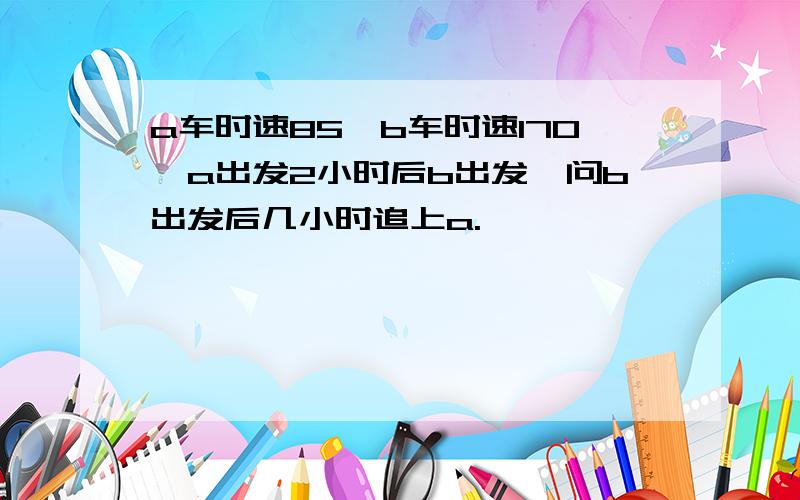 a车时速85,b车时速170,a出发2小时后b出发,问b出发后几小时追上a.