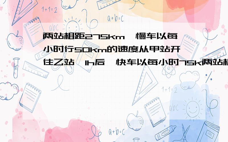 两站相距275km,慢车以每小时行50km的速度从甲站开往乙站,1h后,快车以每小时75k两站相距275km，慢车以每小时行50km的速度从甲站开往乙站，1h后，快车以每小时75km的速度从乙站开往甲站，那么