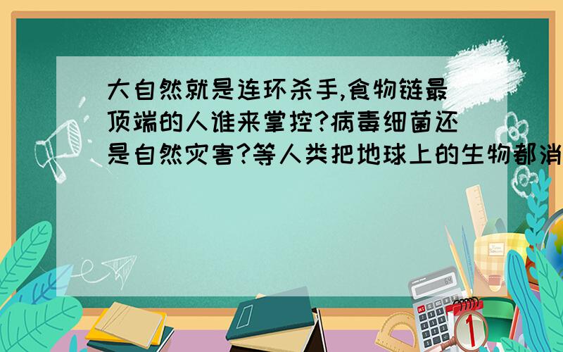 大自然就是连环杀手,食物链最顶端的人谁来掌控?病毒细菌还是自然灾害?等人类把地球上的生物都消灭的差不多的时候吗?