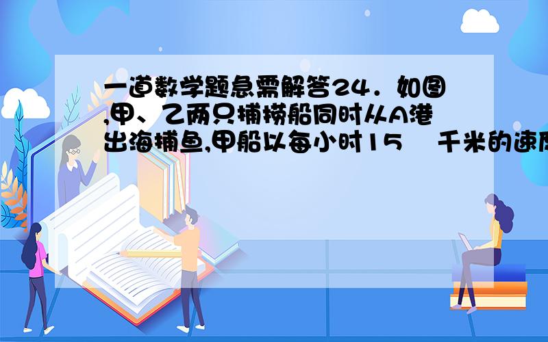 一道数学题急需解答24．如图,甲、乙两只捕捞船同时从A港出海捕鱼,甲船以每小时15 千米的速度沿西偏北30°方向前进,乙船以每小时15千米的速度沿东北方向前进,甲船航行2小时到达C处,此时