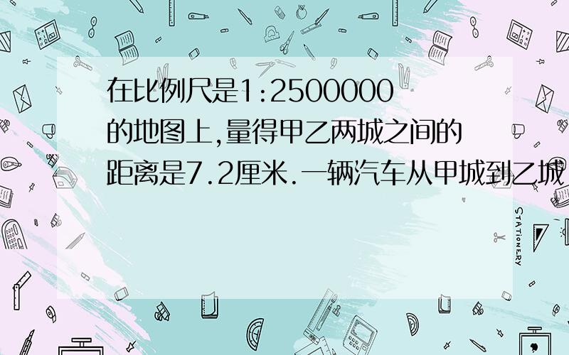 在比例尺是1:2500000的地图上,量得甲乙两城之间的距离是7.2厘米.一辆汽车从甲城到乙城,每小时行80千米,接上面的题目：需要多少小时?