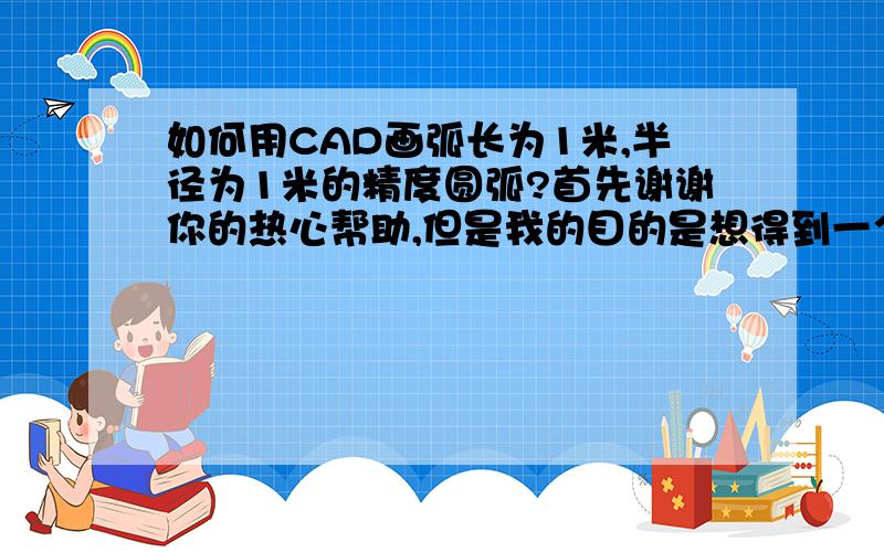 如何用CAD画弧长为1米,半径为1米的精度圆弧?首先谢谢你的热心帮助,但是我的目的是想得到一个非常精确弧长为整数1长度的圆弧,照你的方法,只是一个约值噢,请问有其他好的方法吗?