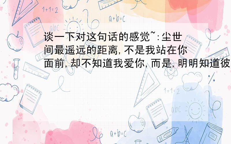 谈一下对这句话的感觉~:尘世间最遥远的距离,不是我站在你面前,却不知道我爱你,而是,明明知道彼此相爱,却不能在一起．