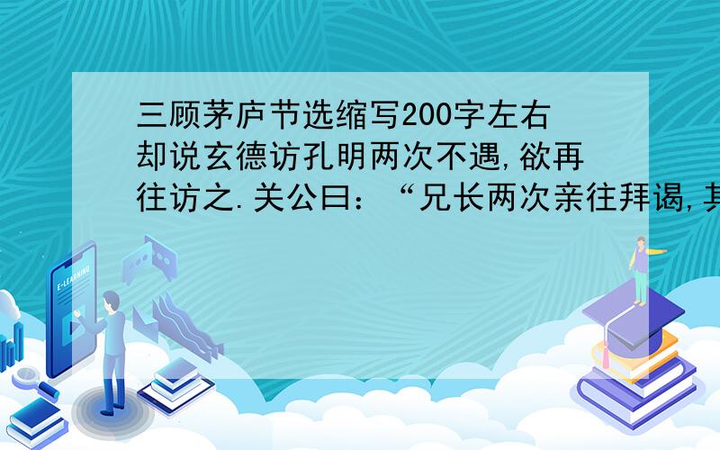 三顾茅庐节选缩写200字左右却说玄德访孔明两次不遇,欲再往访之.关公曰：“兄长两次亲往拜谒,其礼太过矣.想诸葛亮有虚名而无实学,故避而不敢见.兄何惑于斯人之甚也!”玄德曰：“不然,