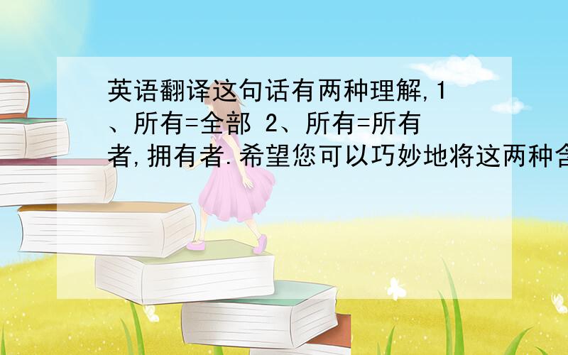 英语翻译这句话有两种理解,1、所有=全部 2、所有=所有者,拥有者.希望您可以巧妙地将这两种含义结合起来.如果要在两方面之中选择偏重点的话,我想最好可以偏向后一种含义 ,