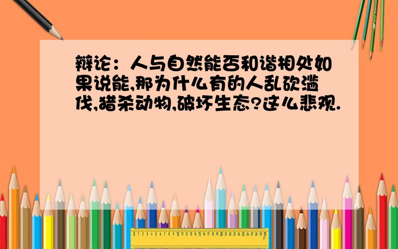 辩论：人与自然能否和谐相处如果说能,那为什么有的人乱砍滥伐,猎杀动物,破坏生态?这么悲观.