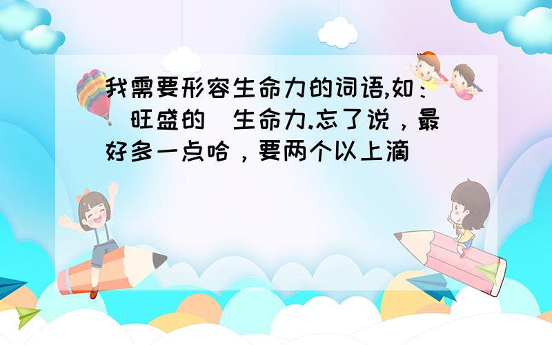 我需要形容生命力的词语,如：（旺盛的）生命力.忘了说，最好多一点哈，要两个以上滴