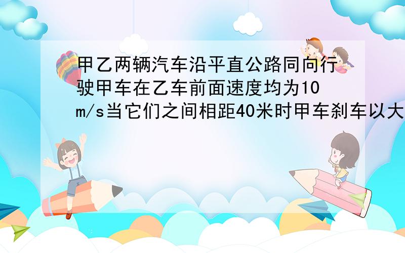 甲乙两辆汽车沿平直公路同向行驶甲车在乙车前面速度均为10m/s当它们之间相距40米时甲车刹车以大小为5m/s加速度匀减速行驶从此时刻起（2）当甲车静止时甲乙两车之间距离多大?（3）经多