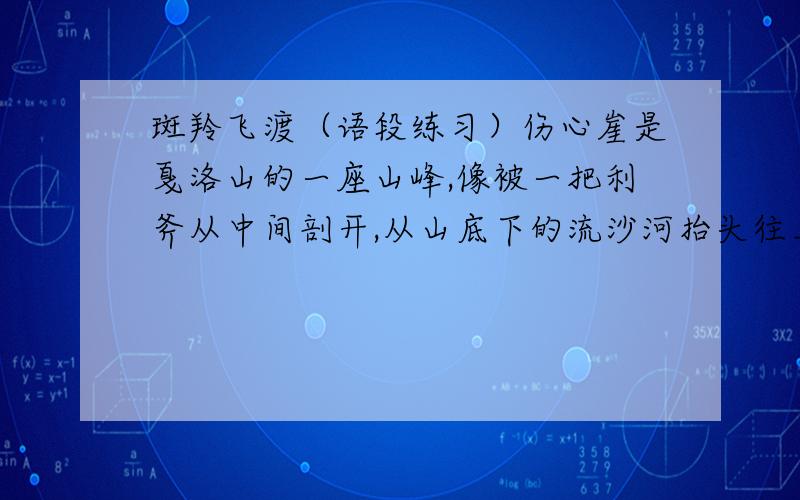 斑羚飞渡（语段练习）伤心崖是戛洛山的一座山峰,像被一把利斧从中间剖开,从山底下的流沙河抬头往上看,宛如一线天.隔河对峙的两座山峰相距约六米左右,两座山都是笔直的绝壁.斑羚虽有