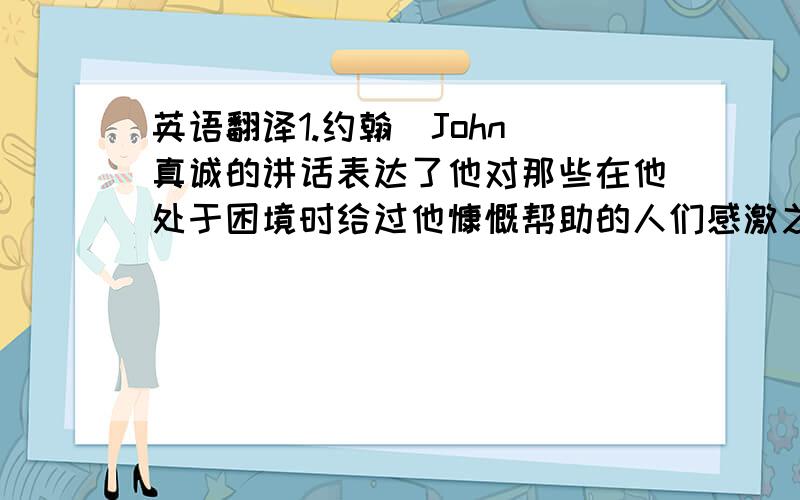 英语翻译1.约翰(John)真诚的讲话表达了他对那些在他处于困境时给过他慷慨帮助的人们感激之情.2.他可说是一个集邮家(a stamp collector).他曾经积蓄了两年去买一张珍邮这件事便是证明.3.这些玫