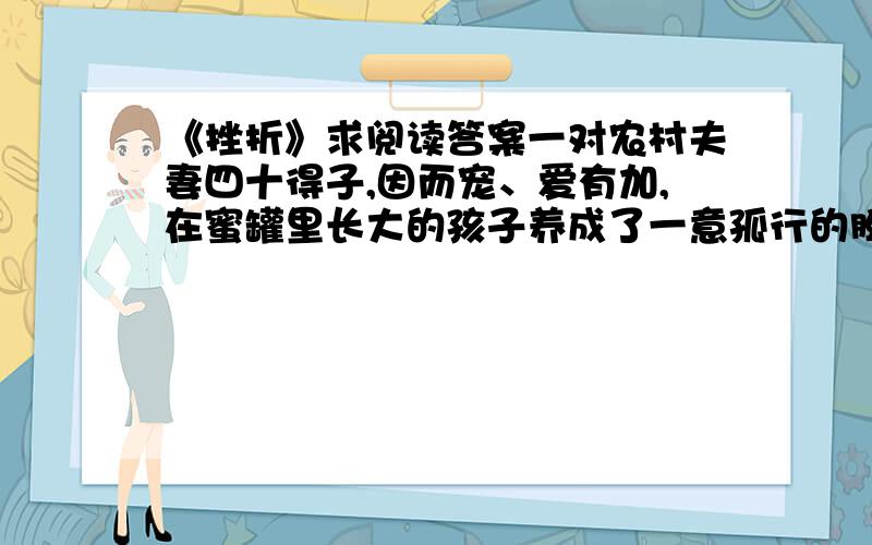 《挫折》求阅读答案一对农村夫妻四十得子,因而宠、爱有加,在蜜罐里长大的孩子养成了一意孤行的脾气,做事毛毛糙糙,就连走路也走不好,时常跌进水田里,很是让望子成龙的父母焦心.儿子七