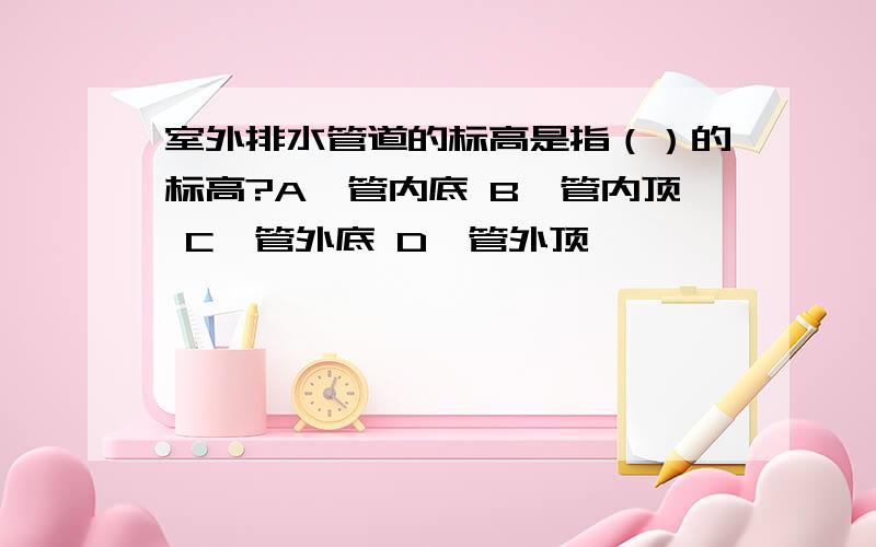 室外排水管道的标高是指（）的标高?A、管内底 B、管内顶 C、管外底 D、管外顶