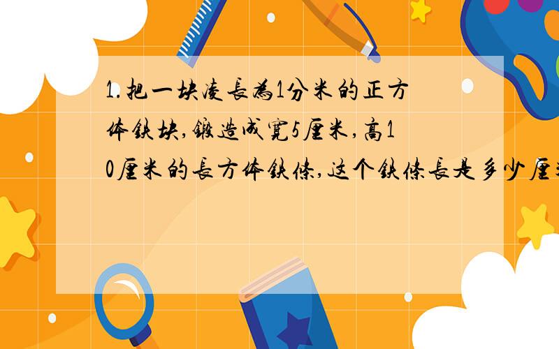 1.把一块凌长为1分米的正方体铁块,锻造成宽5厘米,高10厘米的长方体铁条,这个铁条长是多少厘米?2.一个长方体12条棱长度的总和是48厘米,高是多少厘米?3.一个游泳池,长50米,宽30米,如果每小时