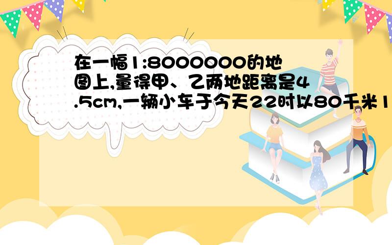 在一幅1:8000000的地图上,量得甲、乙两地距离是4.5cm,一辆小车于今天22时以80千米1时的速度从甲城开往乙城小车于隔天什么时候到达乙城?