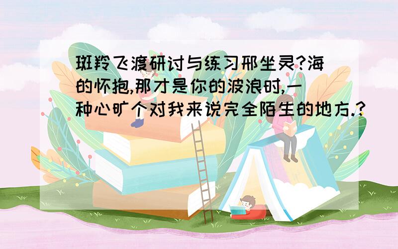 斑羚飞渡研讨与练习邢坐灵?海的怀抱,那才是你的波浪时,一种心旷个对我来说完全陌生的地方.?