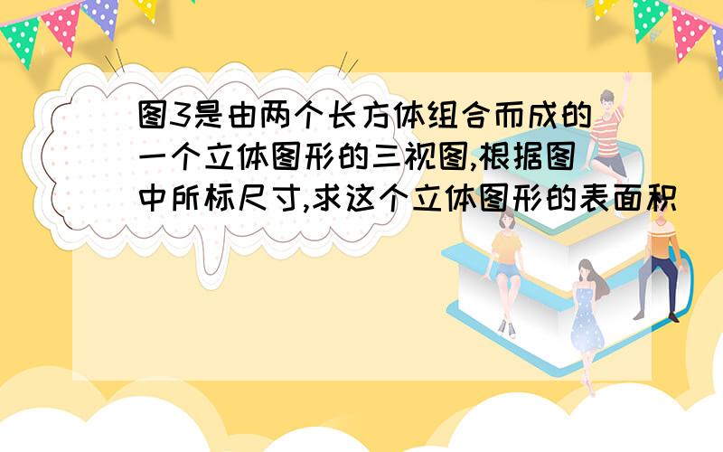 图3是由两个长方体组合而成的一个立体图形的三视图,根据图中所标尺寸,求这个立体图形的表面积