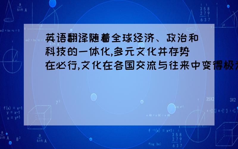 英语翻译随着全球经济、政治和科技的一体化,多元文化并存势在必行,文化在各国交流与往来中变得极为重要.在今天的社会中,翻译已不再仅仅被看作是语言符号的转换,而被看作是一种跨文