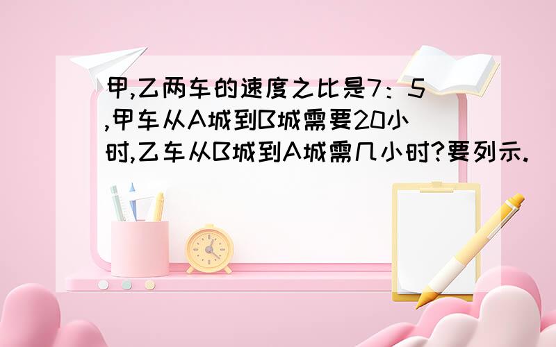 甲,乙两车的速度之比是7：5,甲车从A城到B城需要20小时,乙车从B城到A城需几小时?要列示.